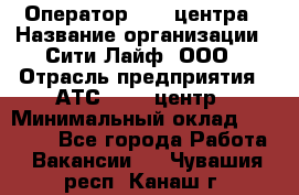 Оператор Call-центра › Название организации ­ Сити Лайф, ООО › Отрасль предприятия ­ АТС, call-центр › Минимальный оклад ­ 24 000 - Все города Работа » Вакансии   . Чувашия респ.,Канаш г.